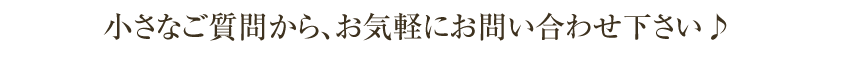 小さなご質問から、お気軽にお問い合わせ下さい♪